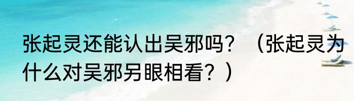 张起灵还能认出吴邪吗？（张起灵为什么对吴邪另眼相看？）