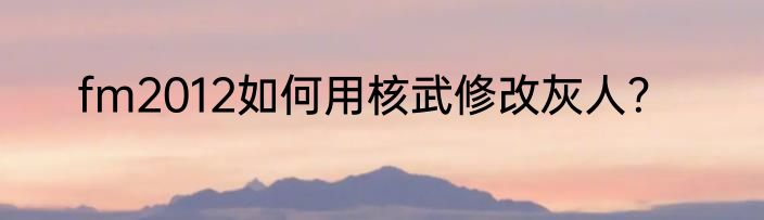 fm2012如何用核武修改灰人？