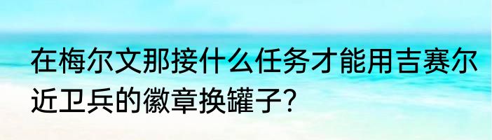 在梅尔文那接什么任务才能用吉赛尔近卫兵的徽章换罐子？