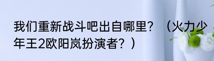 我们重新战斗吧出自哪里？（火力少年王2欧阳岚扮演者？）