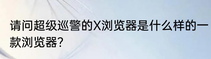 请问超级巡警的X浏览器是什么样的一款浏览器？
