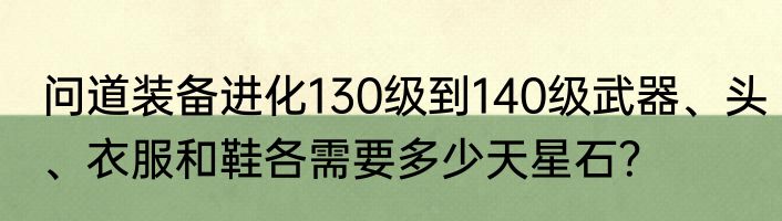 问道装备进化130级到140级武器、头、衣服和鞋各需要多少天星石？