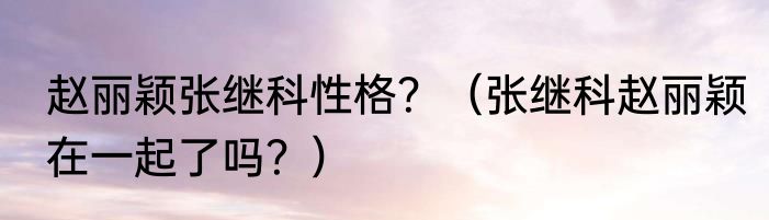 赵丽颖张继科性格？（张继科赵丽颖在一起了吗？）