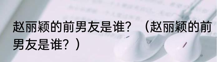 赵丽颖的前男友是谁？（赵丽颖的前男友是谁？）