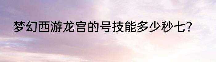 梦幻西游龙宫的号技能多少秒七？