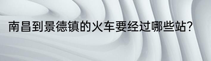 南昌到景德镇的火车要经过哪些站？