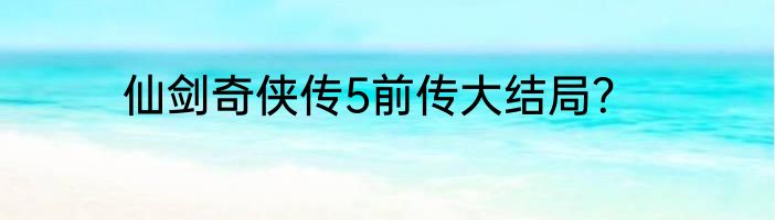 仙剑奇侠传5前传大结局？