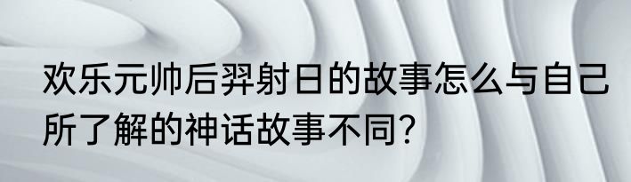 欢乐元帅后羿射日的故事怎么与自己所了解的神话故事不同？