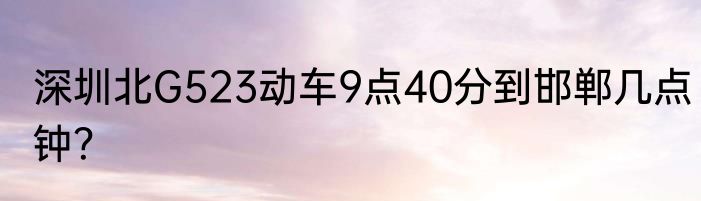 深圳北G523动车9点40分到邯郸几点钟？