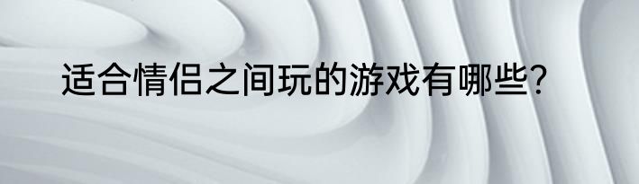 适合情侣之间玩的游戏有哪些？