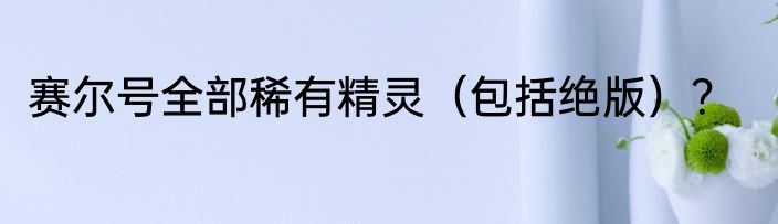 赛尔号全部稀有精灵（包括绝版）？