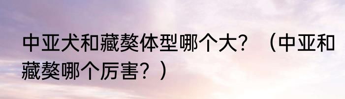 中亚犬和藏獒体型哪个大？（中亚和藏獒哪个厉害？）