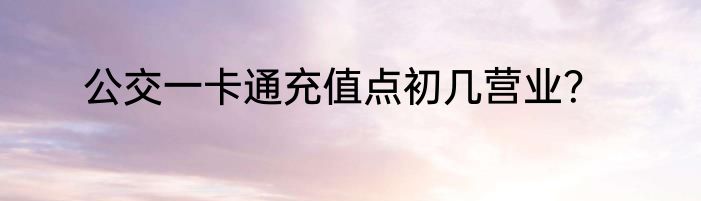 公交一卡通充值点初几营业？