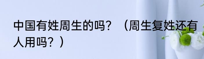 中国有姓周生的吗？（周生复姓还有人用吗？）