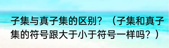子集与真子集的区别？（子集和真子集的符号跟大于小于符号一样吗？）