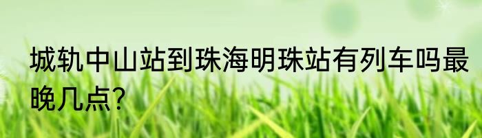 城轨中山站到珠海明珠站有列车吗最晚几点？