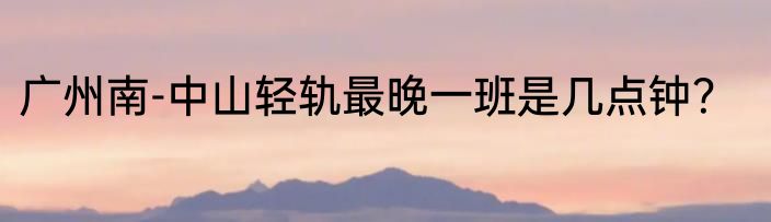 广州南-中山轻轨最晚一班是几点钟？