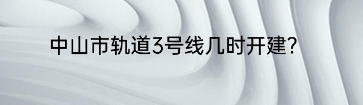 中山市轨道3号线几时开建？