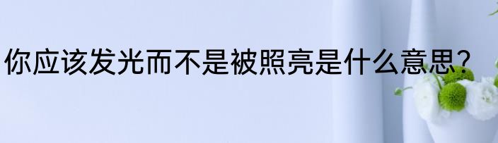 你应该发光而不是被照亮是什么意思？