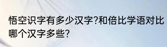 悟空识字有多少汉字?和倍比学语对比哪个汉字多些？
