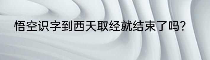 悟空识字到西天取经就结束了吗？