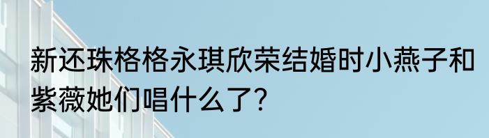 新还珠格格永琪欣荣结婚时小燕子和紫薇她们唱什么了？