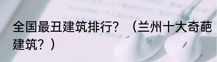 全国最丑建筑排行？（兰州十大奇葩建筑？）