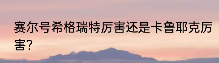 赛尔号希格瑞特厉害还是卡鲁耶克厉害？