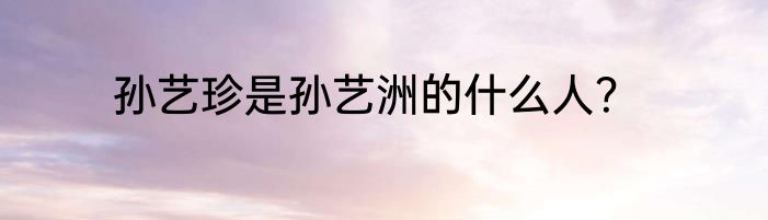 孙艺珍是孙艺洲的什么人?
