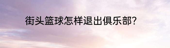 街头篮球怎样退出俱乐部？