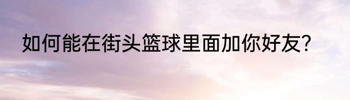 如何能在街头篮球里面加你好友？