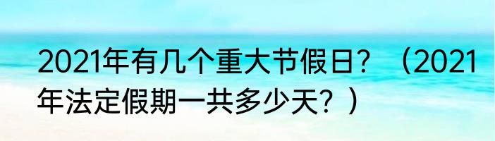 2021年有几个重大节假日？（2021年法定假期一共多少天？）