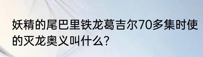 妖精的尾巴里铁龙葛吉尔70多集时使的灭龙奥义叫什么？