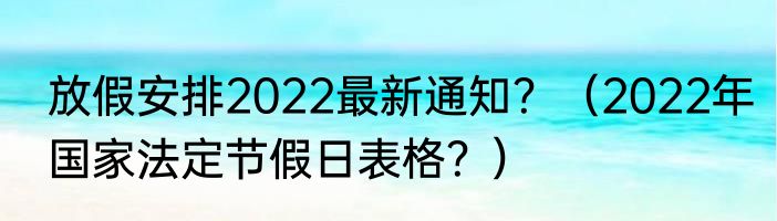 放假安排2022最新通知？（2022年国家法定节假日表格？）