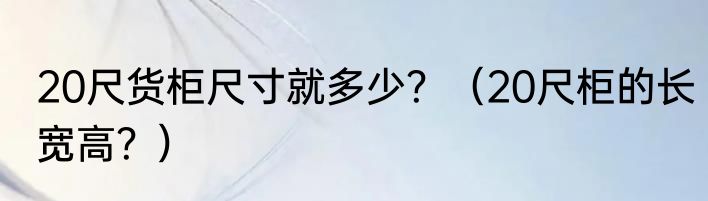 20尺货柜尺寸就多少？（20尺柜的长宽高？）