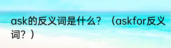 ask的反义词是什么？（askfor反义词？）