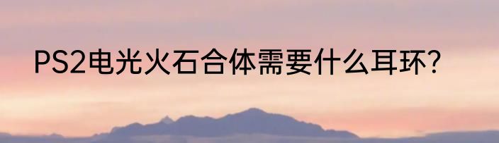 PS2电光火石合体需要什么耳环？