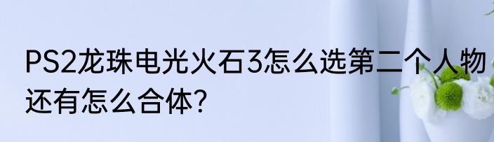 PS2龙珠电光火石3怎么选第二个人物还有怎么合体？