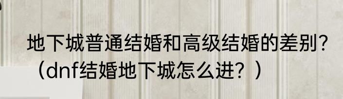 地下城普通结婚和高级结婚的差别？（dnf结婚地下城怎么进？）