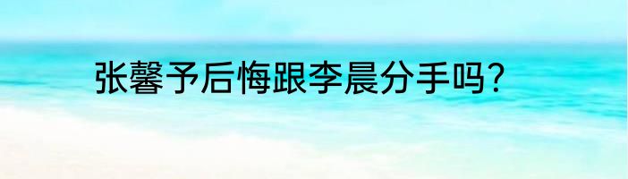 张馨予后悔跟李晨分手吗？