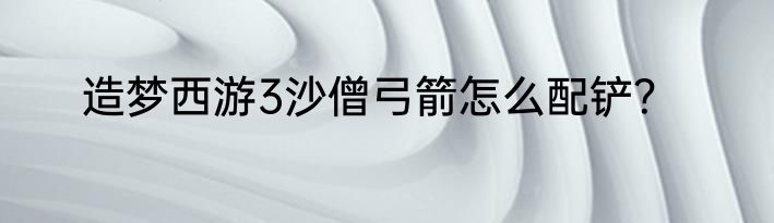 造梦西游3沙僧弓箭怎么配铲？