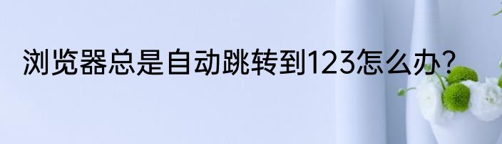 浏览器总是自动跳转到123怎么办？