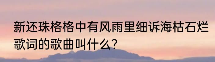 新还珠格格中有风雨里细诉海枯石烂歌词的歌曲叫什么？