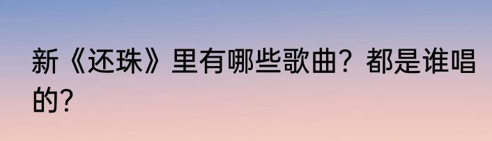 新《还珠》里有哪些歌曲？都是谁唱的？