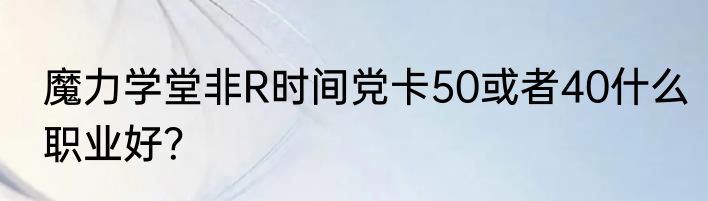 魔力学堂非R时间党卡50或者40什么职业好？