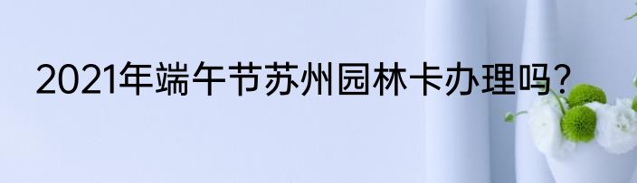 2021年端午节苏州园林卡办理吗？