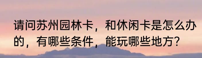 请问苏州园林卡，和休闲卡是怎么办的，有哪些条件，能玩哪些地方？