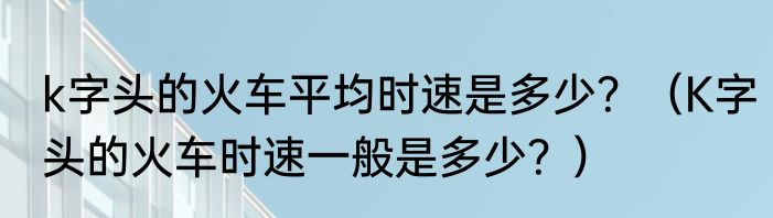 k字头的火车平均时速是多少？（K字头的火车时速一般是多少？）