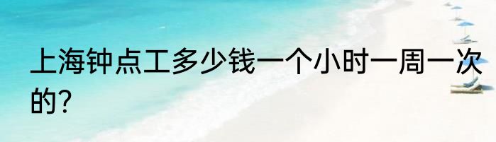 上海钟点工多少钱一个小时一周一次的？