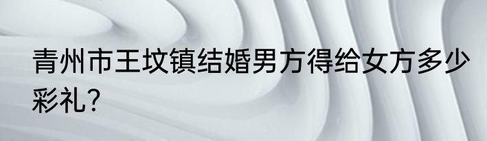 青州市王坟镇结婚男方得给女方多少彩礼？
